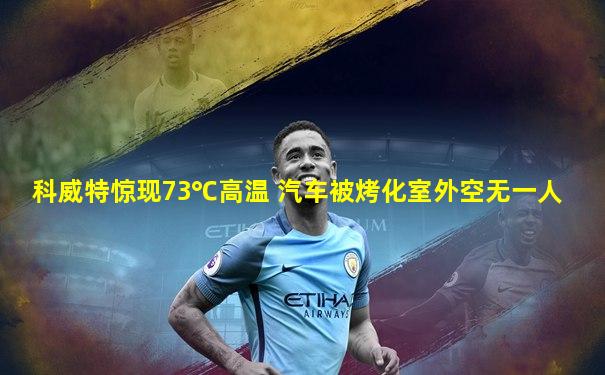 科威特惊现73℃高温 汽车被烤化室外空无一人